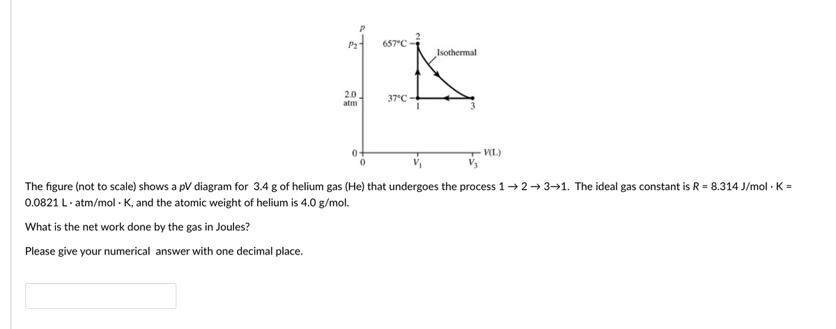 P2
657°C
Isothermal
2.0
atm
37°C
3
0+
V(L)
V3
The figure (not to scale) shows a pV diagram for 3.4 g of helium gas (He) that undergoes the process 1 → 2 → 3→1. The ideal gas constant is R = 8.314 J/mol · K =
0.0821 L· atm/mol · K, and the atomic weight of helium is 4.0 g/mol.
What is the net work done by the gas in Joules?
Please give your numerical answer with one decimal place.
