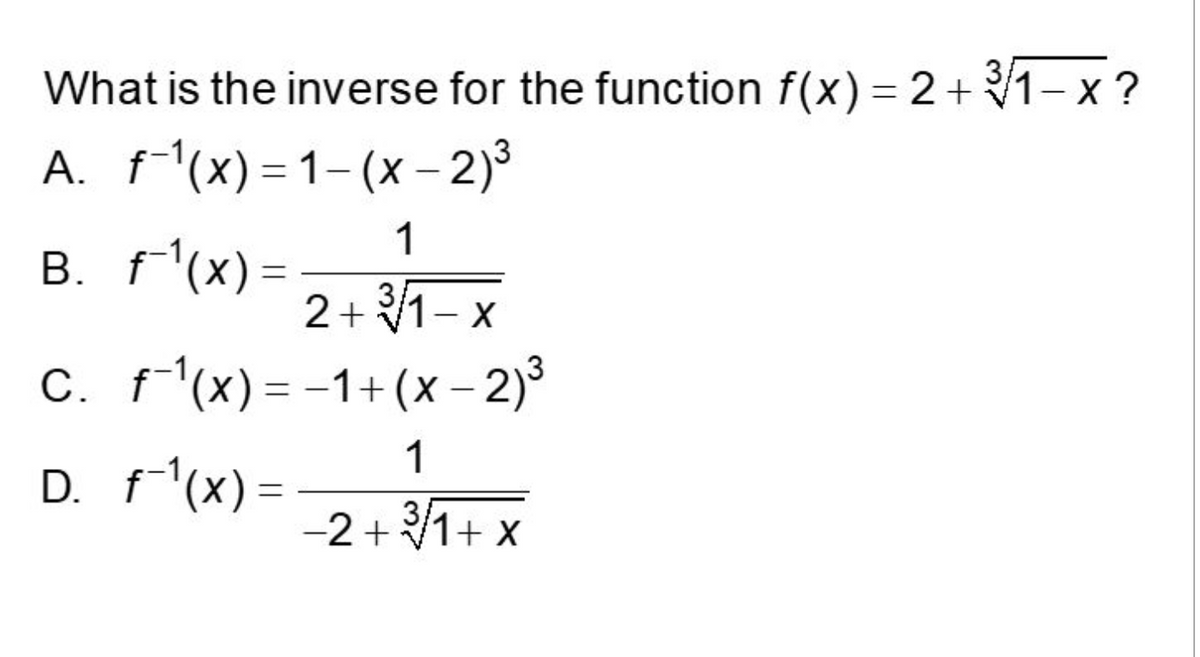 What is the inverse for the function f(x) = 2 + ³√1− x ?
A. f-¹(x)=1-(x - 2)³
1
B. f¯¹(x) =
2+³/1-x
C. f¯¹(x) = −1+ (x − 2)³
1
D. f¯¹(x)=
−2+³/1+x