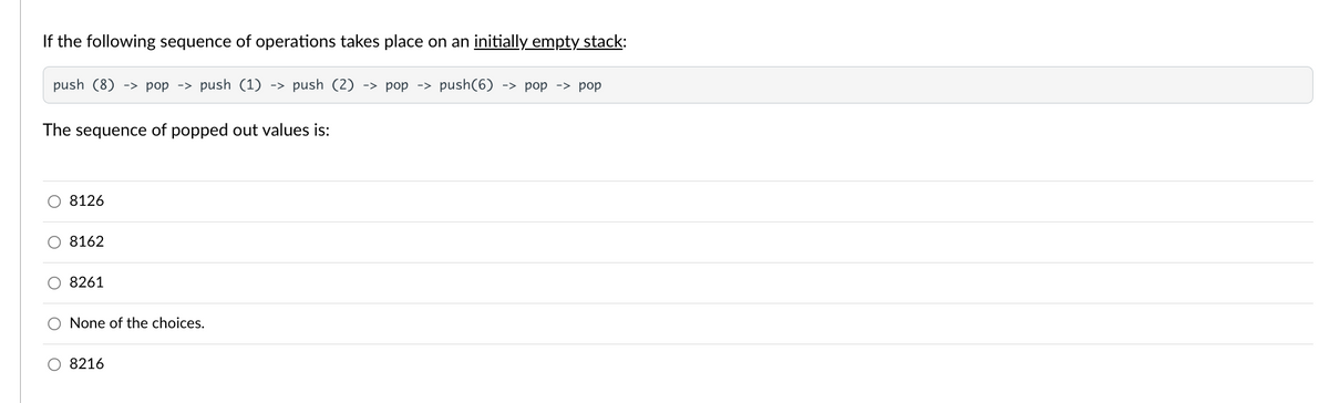 If the following sequence of operations takes place on an initially empty stack:
push (8) -> pop -> push (1) -> push (2) -> pop -> push(6) -> pop -> pop
The sequence of popped out values is:
O 8126
O 8162
O 8261
O None of the choices.
O 8216
