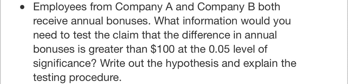 Employees from Company A and Company B both
receive annual bonuses. What information would you
need to test the claim that the difference in annual
bonuses is greater than $100 at the 0.05 level of
significance? Write out the hypothesis and explain the
testing procedure.

