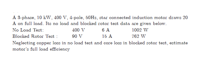 A 3-phase, 10 kW, 400 V, 4-pole, 50HZ, star connected induction motor draws 20
A on full load. Its no load and blocked rotor test data are given below.
6 A
No Load Test:
400 V
1002 W
Blocked Rotor Test :
90 V
15 A
762 W
Neglecting copper loss in no load test and core loss in blocked rotor test, estimate
motor's full load efficiency

