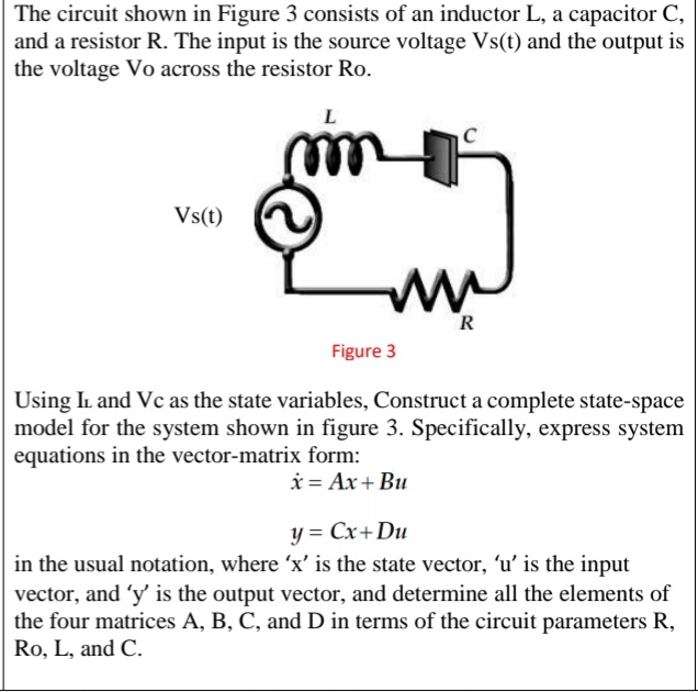 The circuit shown in Figure 3 consists of an inductor L, a capacitor C,
and a resistor R. The input is the source voltage Vs(t) and the output is
the voltage Vo across the resistor Ro.
Vs(t)
R
Figure 3
Using IL and Vc as the state variables, Construct a complete state-space
model for the system shown in figure 3. Specifically, express system
equations in the vector-matrix form:
i = Ax+ Bu
y = Cx+Du
in the usual notation, where 'x' is the state vector, 'u' is the input
vector, and 'y' is the output vector, and determine all the elements of
the four matrices A, B, C, and D in terms of the circuit parameters R,
Ro, L, and C.
