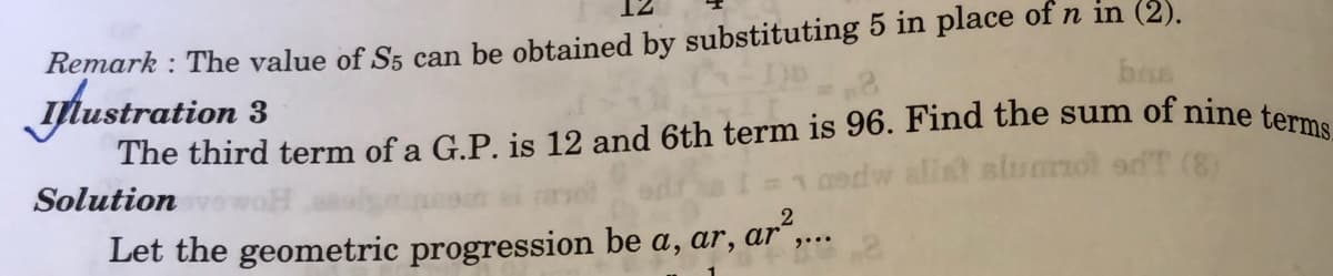 The third term of a G.P. is 12 and 6th term is 96. Find the sum of nine terms_
Remark : The value of S5 can be obtained by substituting 5 in place of n in (2).
bas
ylustration 3
afist slumnol adT (8)
Solution
Let the geometric progression be a, ar, ar“,...
