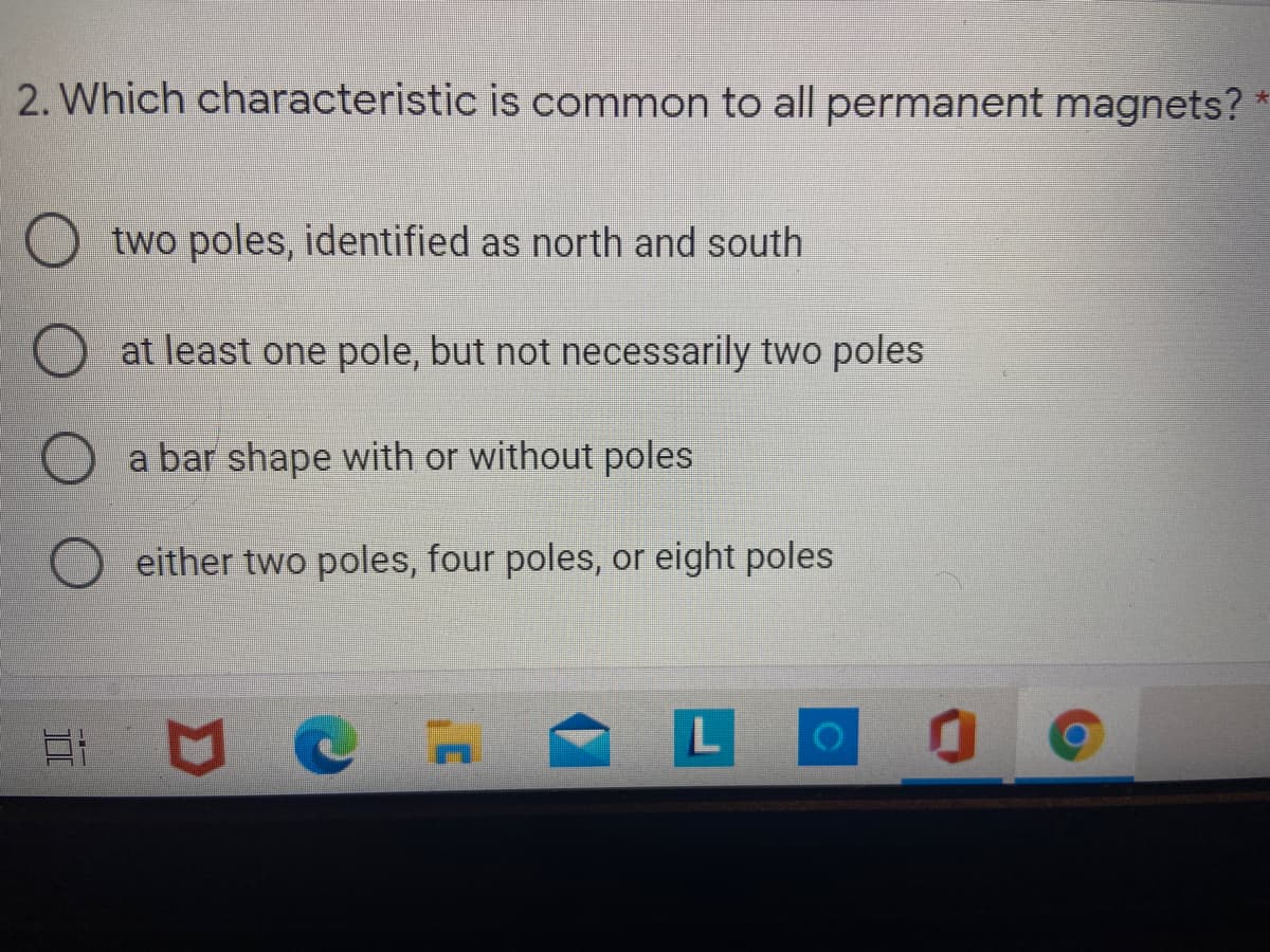 2. Which characteristic is common to all permanent magnets?
O two poles, identified as north and south
at least one pole, but not necessarily two poles
a bar shape with or without poles
either two poles, four poles, or eight poles

