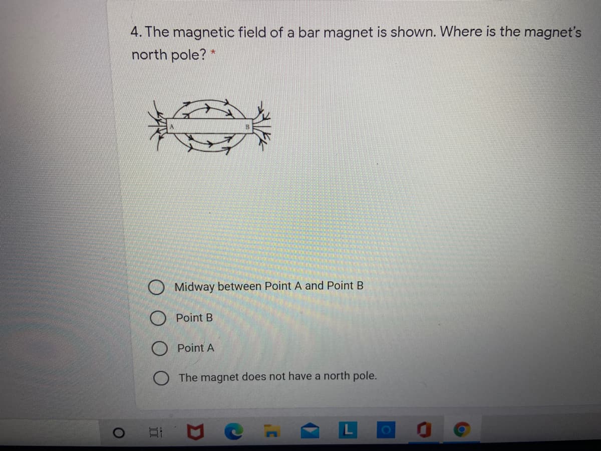 4. The magnetic field of a bar magnet is shown. Where is the magnet's
north pole? *
Midway between Point A and Point B
O Point B
Point A
The magnet does not have a north pole.
