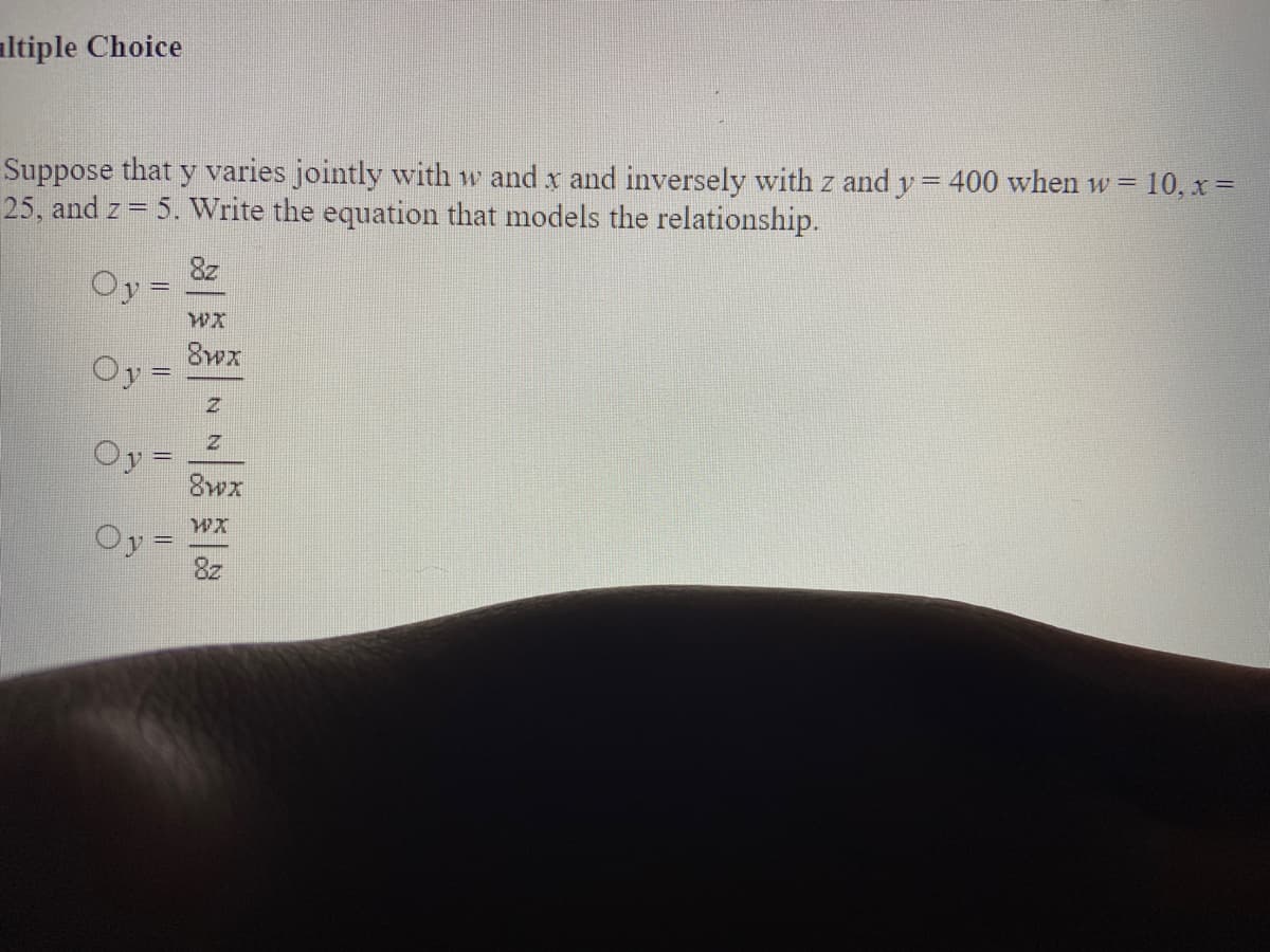 altiple Choice
Suppose that y varies jointly with w and x and inversely with z and y= 400 when w = 10, x =
25, and z = 5. Write the equation that models the relationship.
8z
Oy =
8wx
Oy =
Oy =
8wx
Oy =
8z
