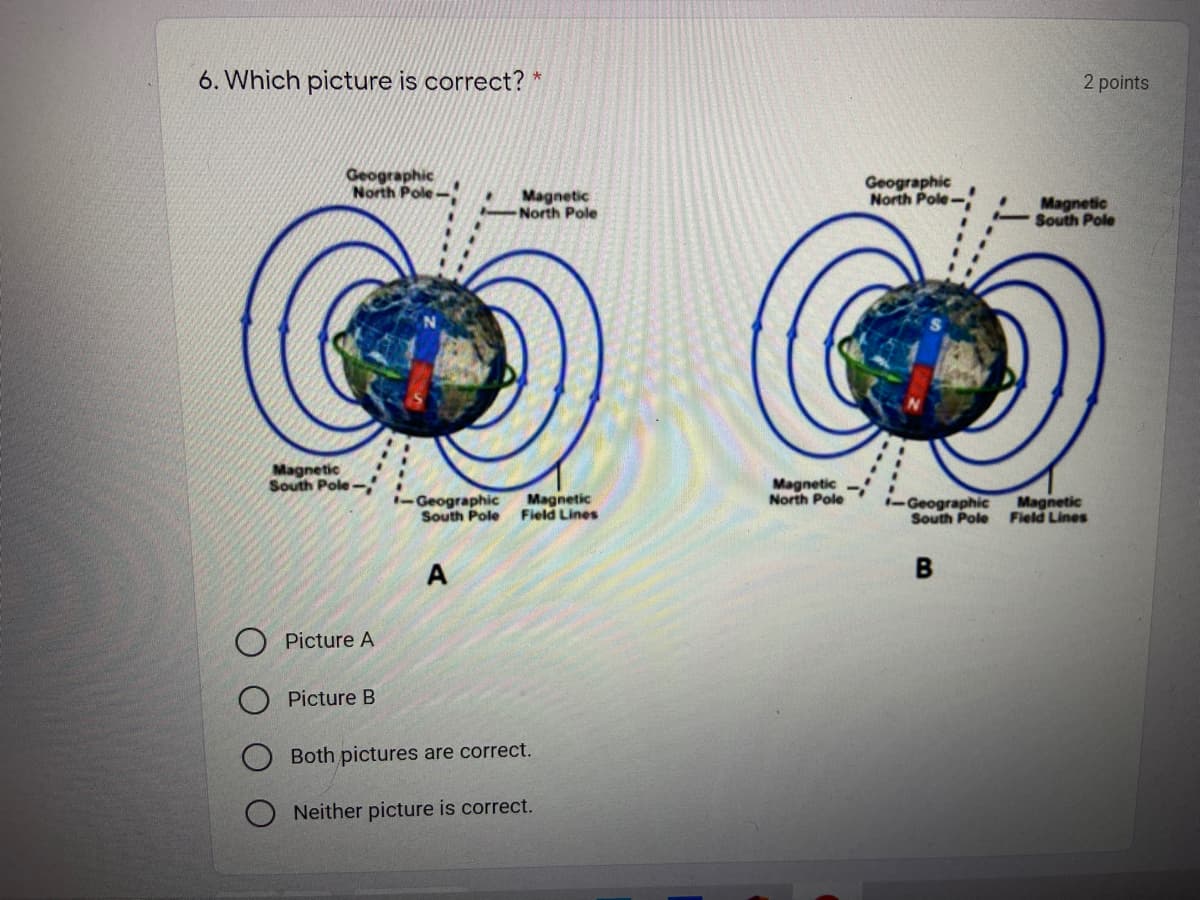 6. Which picture is correct?
2 points
Geographic
North Pole
Geographic
North Pole-
Magnetic
North Pole
Magnetic
-South Pole
Magnetic
South Pole-
Geographic
Magnetic
Magnetic
North Pole
-Geographic
South Pole Field Lines
Magnetic
South Pole Field Lines
A
Picture A
Picture B
Both pictures are correct.
Neither picture is correct.
