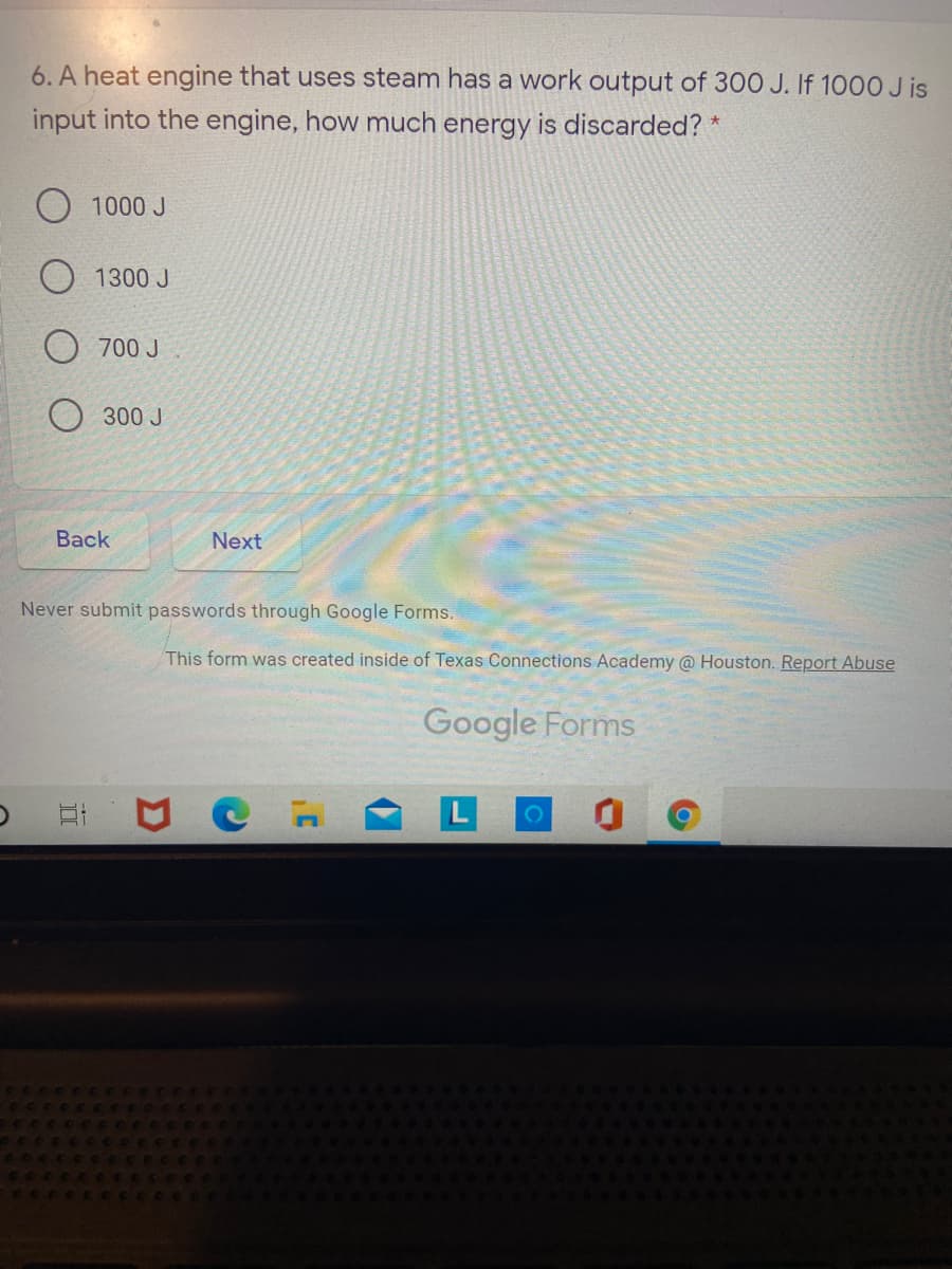 6. A heat engine that uses steam has a work output of 300 J. If 1000 J is
input into the engine, how much energy is discarded? *
1000 J
O 1300 J
700 J
300 J
Back
Next
Never submit passwords through Google Forms.
This form was created inside of Texas Connections Academy @ Houston. Report Abuse
Google Forms
