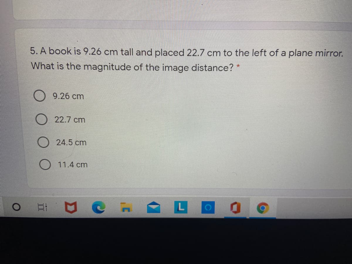 5. A book is 9.26 cm tall and placed 22.7 cm to the left of a plane mirror.
What is the magnitude of the image distance? *
大
9.26 cm
O 22.7 cm
24.5 cm
O 11.4 cm
L
