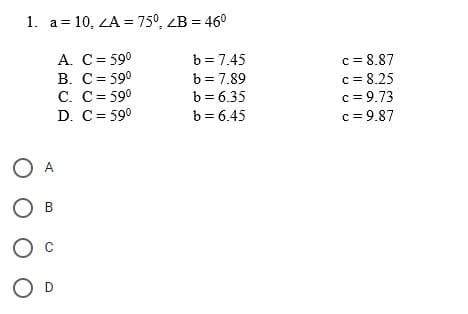 1. a = 10, <A = 75°, <B = 460
A. C = 590
B. C= 590
C. C = 590
D.
C = 590
О А
О в
O c
O D
b = 7.45
b = 7.89
b = 6.35
b = 6.45
c= 8.87
c= 8.25
c = 9.73
c=9.87
