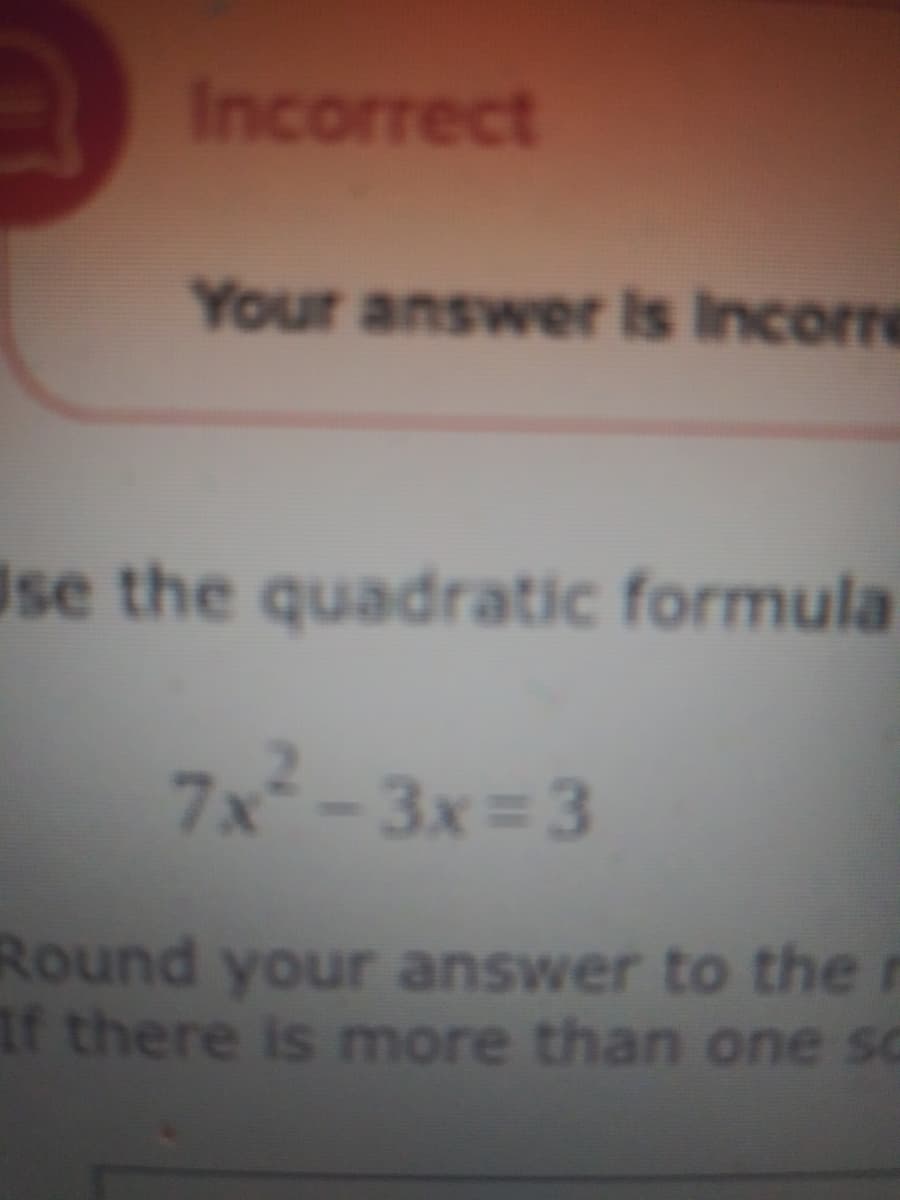 Incorrect
Your answer is Incorre
Ise the quadratic formula
7x-3x= 3
Round your answer to the r
If there is more than one sc
