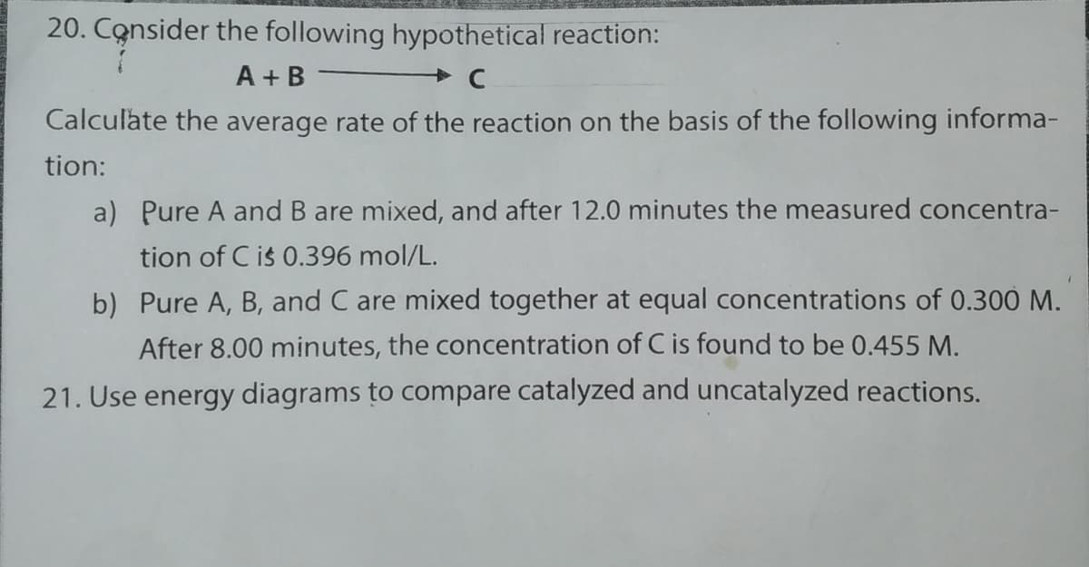 20. Consider the following hypothetical reaction:
A + B
Calculate the average rate of the reaction on the basis of the following informa-
tion:
a) Pure A and B are mixed, and after 12.0 minutes the measured concentra-
tion of C is 0.396 mol/L.
b) Pure A, B, and C are mixed together at equal concentrations of 0.300 M.
After 8.00 minutes, the concentration of C is found to be 0.455 M.
21. Use energy diagrams to compare catalyzed and uncatalyzed reactions.
