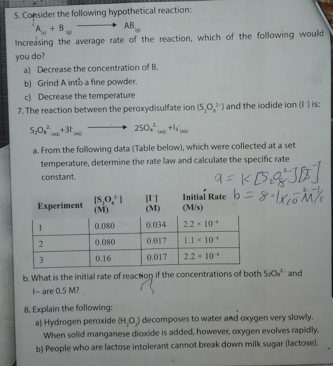 5. Consider the following hypothetical reaction:
A + B
Increasing the average rate of the reaction, which of the following would
AB,
(),
(g)
you do?
a) Decrease the concentration of B.
b) Grind A into a fine powder.
c) Decrease the temperature
7. The reaction between the peroxydisulfate ion (S,O,2-) and the iodide ion (IF) is:
(aq)
(aq)
(aq)
a. From the following data (Table below), which were collected at a set
temperature, determine the rate law and calculate the specific rate
constant.
[S,O,]
(М)
Initial Rate
[I]
(М)
Experiment
(M/s)
1
0.080
0.034
2.2 x 10 4
0.080
0.017
1.1 x 10-4
3
0.16
0.017
2.2 x 10 4
b. What is the initial rate of reaction if the concentrations of both S2O8- and
|- are 0.5 M?
8. Explain the following:
a) Hydrogen peroxide (H,O,) decomposes to water and oxygen very slowly.
When solid manganese dioxide is added, however, oxygen evolves rapidly.
b) People who are lactose intolerant cannot break down milk sugar (lactose).
