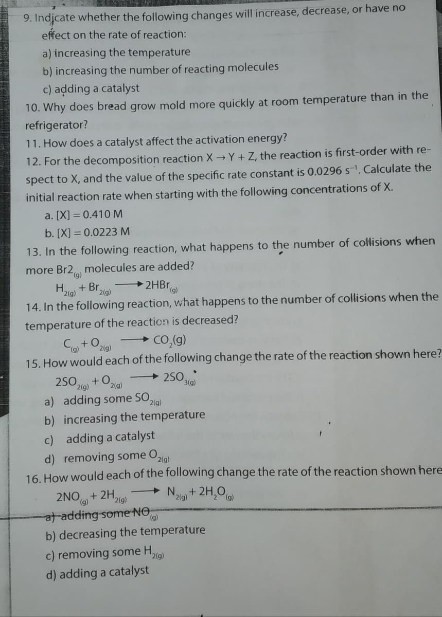 9. Indicate whether the following changes will increase, decrease, or have no
effect on the rate of reaction:
a) increasing the temperature
b) increasing the number of reacting molecules
c) adding a catalyst
10. Why does bread grow mold more quickly at room temperature than in the
refrigerator?
11. How does a catalyst affect the activation energy?
12. For the decomposition reaction X → Y + Z, the reaction is first-order with re-
spect to X, and the value of the specific rate constant is 0.0296 s-1. Calculate the
initial reaction rate when starting with the following concentrations of X.
a. [X] = 0.410 M
b. [X] = 0.0223 M
13. In the following reaction, what happens to the number of collisions when
more Br2 molecules are added?
(g)
H.
2(g)
+ Br,
2HBR,
(),
2(g)
14. In the following reaction, what happens to the number of collisions when the
temperature of the reaction is decreased?
Co +0,
2(g)
+ Co,(g)
15. How would each of the following change the rate of the reaction shown here?
2SO
+ 2S0,
3(g)
2(g) + O219)
a) adding some SO,
b) increasing the temperature
2(g)
c) adding a catalyst
d) removing some
16. How would each of the following change the rate of the reaction shown here
O2(g)
+2H,0 )
2NO + 2H9)
t adding some NO,
(g)
2(g)
2(g)
(),
b) decreasing the temperature
c) removing some H,
d) adding a catalyst
2(g)
