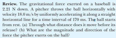 Review. The gravitational force exerted on a baseball is
2.21 N down. A pitcher throws the ball horizontally with
velocity 18.0 m/s by uniformly accelerating it along a straight
horizontal line for a time interval of 170 ms. The ball starts
from rest. (a) Through what distance does it move before its
release? (b) What are the magnitude and direction of the
force the pitcher exerts on the ball?
