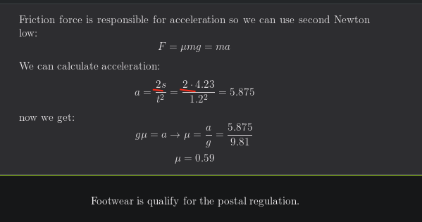 Friction force is responsible for acceleration so we can use second Newton
low:
F = umg = ma
We can calculate acceleration:
2s
2.4.23
a =
5.875
12
1.22
now we get:
a
5.875
gu = a → u = – =
9.81
H= 0,59
Footwear is qualify for the postal regulation.
