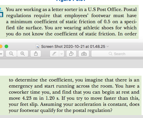 2. You are working as a letter sorter in a U.S Post Office. Postal
R regulations require that employees' footwear must have
a minimum coefficient of static friction of 0.5 on a speci-
fied tile surface. You are wearing athletic shoes for which
you do not know the coefficient of static friction. In order
|Screen Shot 2020-10-21 at 01.48.25
Q Search
to determine the coefficient, you imagine that there is an
emergency and start running across the room. You have a
coworker time you, and find that you can begin at rest and
move 4.23 m in 1.20 s. If you try to move faster than this,
your feet slip. Assuming your acceleration is constant, does
your footwear qualify for the postal regulation?

