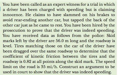 You have been called as an expert witness for a trial in which
a driver has been charged with speeding but is claiming
innocence. He claims to have slammed on his brakes to
avoid rear-ending another car, but tapped the back of the
other car just as he came to rest. You have been hired by the
prosecution to prove that the driver was indeed speeding.
You have received data as follows from the police: Skid
marks left by the driver are 56.0 m long and the roadway is
level. Tires matching those on the car of the driver have
been dragged over the same roadway to determine that the
coefficient of kinetic friction between the tires and the
roadway is 0.82 at all points along the skid mark. The speed
limit on the road is 35 mi/h. Construct an argument to be
used in court to show that the driver was indeed speeding.
