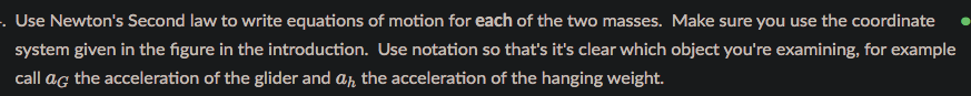 . Use Newton's Second law to write equations of motion for each of the two masses. Make sure you use the coordinate
system given in the figure in the introduction. Use notation so that's it's clear which object you're examining, for example
call ag the acceleration of the glider and ar the acceleration of the hanging weight.
