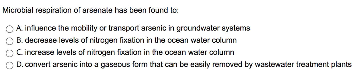 Microbial respiration of arsenate has been found to:
A. influence the mobility or transport arsenic in groundwater systems
B. decrease levels of nitrogen fixation in the ocean water column
C. increase levels of nitrogen fixation in the ocean water column
D. convert arsenic into a gaseous form that can be easily removed by wastewater treatment plants
