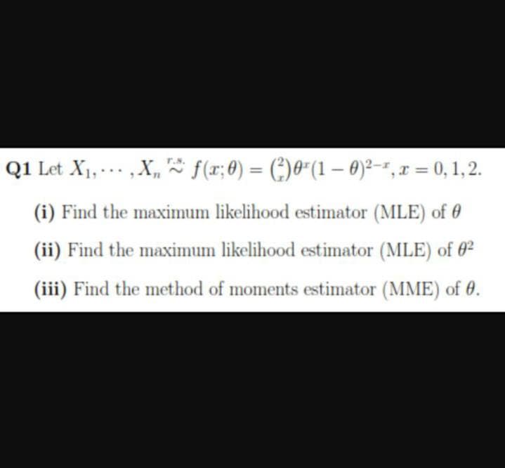Q1 Let X1, … . - , X, f(1; 8) = (:)0"(1 – 0)²--, x = 0, 1, 2.
%3D
(i) Find the maximum likelihood estimator (MLE) of 0
(ii) Find the maximum likelihood estimator (MLE) of 0²
(iii) Find the method of moments estimator (MME) of 0.
