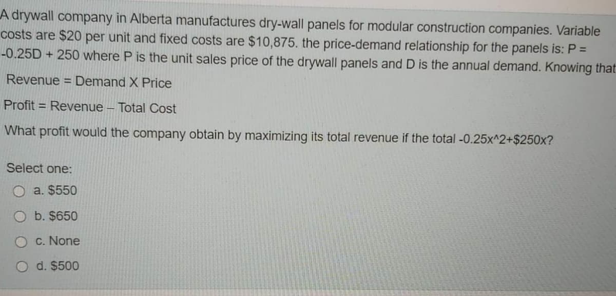 A drywall company in Alberta manufactures dry-wall panels for modular construction companies. Variable
costs are $20 per unit and fixed costs are $10,875. the price-demand relationship for the panels is: P =
-0.25D + 250 where P is the unit sales price of the drywall panels and D is the annual demand. Knowing that
Revenue
= Demand X Price
Profit = Revenue – Total Cost
What profit would the company obtain by maximizing its total revenue if the total -0.25x^2+$250x?
Select one:
a. $550
b. $650
c. None
d. $500
