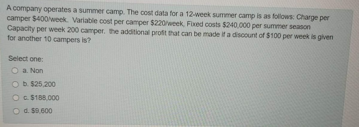 A company operates a summer camp. The cost data for a 12-week summer camp is as follows: Charge per
camper $400/week. Variable cost per camper $220/week, Fixed costs $240,000 per summer season
Capacity per week 200 camper. the additional profit that can be made if a discount of $100 per week is given
for another 10 campers is?
Select one:
a. Non
b. $25,200
O c. $188,000
O d. $9,600
