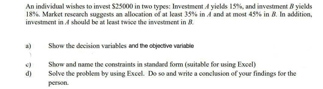 An individual wishes to invest $25000 in two types: Investment A yields 15%, and investment B yields
18%. Market research suggests an allocation of at least 35% in A and at most 45% in B. In addition,
investment in A should be at least twice the investment in B.
a)
Show the decision variables and the objective variable
Show and name the constraints in standard form (suitable for using Excel)
Solve the problem by using Excel. Do so and write a conclusion of your findings for the
c)
d)
person.
