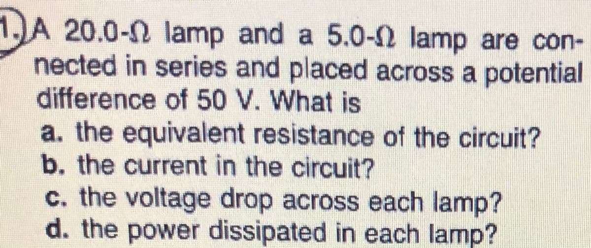 D
nected in series and placed across a potential
difference of 50 V. What is
a. the equivalent resistance of the circuit?
b. the current in the circuit?
c. the voltage drop across each lamp?
d. the power dissipated in each lamp?
A 20.0-2 lamp and a 5.0-2 lamp are con-
