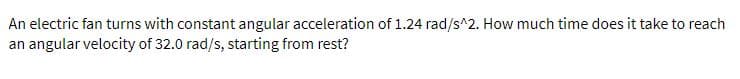 An electric fan turns with constant angular acceleration of 1.24 rad/s^2. How much time does it take to reach
an angular velocity of 32.0 rad/s, starting from rest?
