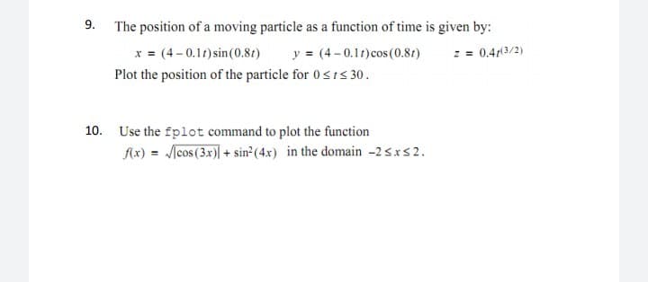 9. The position of a moving particle as a function of time is given by:
x = (4 -0.11) sin(0.8t)
Plot the position of the particle for 0<ts 30.
y = (4 -0.11)cos(0.8t)
2 = 0.41(3/2)
10. Use the fplot command to plot the function
Ax) = /[cos (3x)| + sin (4x) in the domain -2sxs2.
