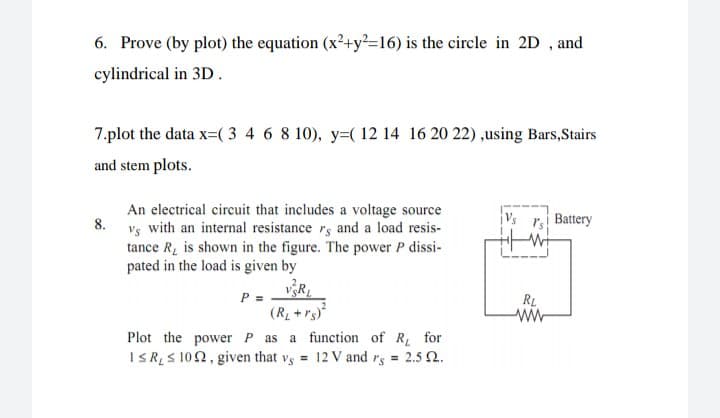 6. Prove (by plot) the equation (x²+y²=16) is the circle in 2D , and
cylindrical in 3D.
7.plot the data x=( 3 4 6 8 10), y=( 12 14 16 20 22) ,using Bars,Stairs
and stem plots.
An electrical circuit that includes a voltage source
8.
ri Battery
Vs with an internal resistance rs and a load resis-
tance R, is shown in the figure. The power P dissi-
pated in the load is given by
P =
(RL + rs)
Plot the powerP as a function of R for
I R S 102, given that vs = 12 V and rs = 2.5 2.
RL
ww
