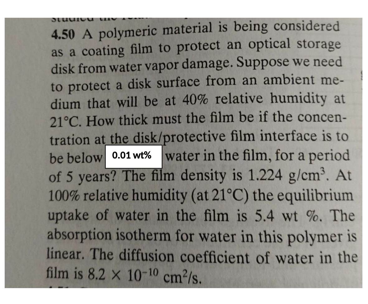 Studru
4.50 A polymeric material is being considered
as a coating film to protect an optical storage
disk from water vapor damage. Suppose we need
to protect a disk surface from an ambient me-
dium that will be at 40% relative humidity at
21°C. How thick must the film be if the concen-
tration at the disk/protective film interface is to
be below 0.01 wt% water in the film, for a period
of 5 years? The film density is 1.224 g/cm³. At
100% relative humidity (at 21°C) the equilibrium
uptake of water in the film is 5.4 wt %. The
absorption isotherm for water in this polymer is
linear. The diffusion coefficient of water in the
film is 8.2 x 10-10 cm²/s.