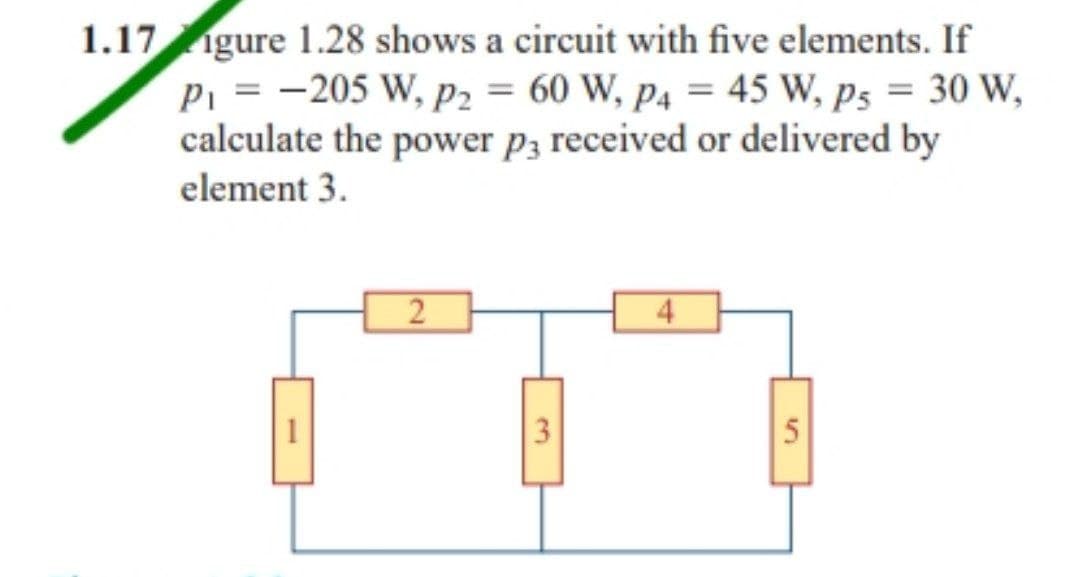1.17 gure 1.28 shows a circuit with five elements. If
P₁ = -205 W, P2 = 60 W, P4 = 45 W, Ps = 30 W,
calculate the power p3 received or delivered by
element 3.
2
4
5
3