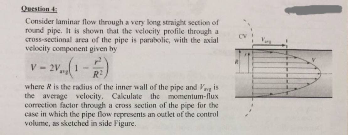 Question 4:
Consider laminar flow through a very long straight section of
round pipe. It is shown that the velocity profile through a
cross-sectional area of the pipe is parabolic, with the axial
velocity component given by
V=2V av
(1
R²)
avg
where R is the radius of the inner wall of the pipe and Vavg is
the average velocity. Calculate the momentum-flux
correction factor through a cross section of the pipe for the
case in which the pipe flow represents an outlet of the control
volume, as sketched in side Figure.
CV
R
Vave