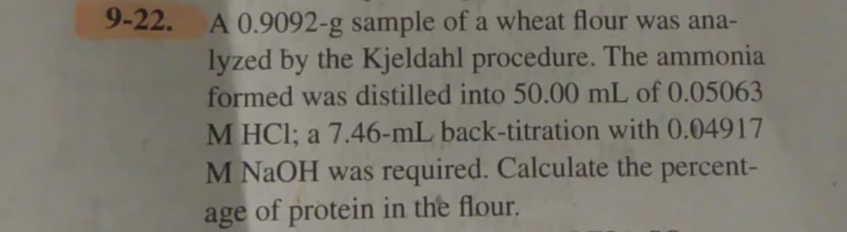A 0.9092-g sample of a wheat flour was ana-
lyzed by the Kjeldahl procedure. The ammonia
formed was distilled into 50.00 mL of 0.05063
M HCI; a 7.46-mL back-titration with 0.04917
M NAOH was required. Calculate the percent-
age of protein in the flour.
9-22.
