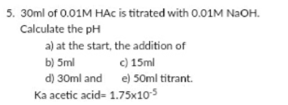 5. 30ml of 0.01M HAC is titrated with 0.01M NaOH.
Calculate the pH
a) at the start, the addition of
b) 5ml
c) 15ml
d) 30ml and e) 50ml titrant.
Ka acetic acid= 1.75x10-5
