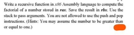 Write a recursive function in x86 Assembly language to compute the
factorial of a number stored in rax. Save the result in rbx. Use the
stack to pass arguments. You are not allowed to use the push and pop
instructions. (Hints: You may assume the number to be greater than
or equal to one.)
