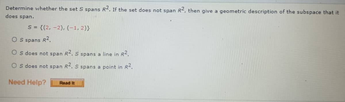Determine whether the set S spans R2. If the set does not span R2, then give a geometric description of the subspace that it
does span.
S = {(2, –2), (-1,2)}
O S spans R2.
O s does not span R. S spans a line in R.
O s does not span R. S spans a point in R.
Need Help?
Read It
