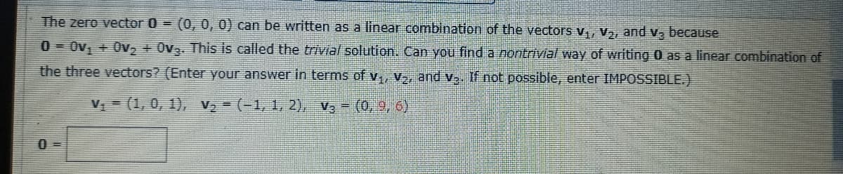 The zero vector 0 = (0, 0, 0) can be written as a linear combination of the vectors v,, v,, and v, because
0 = Ov, + Ov, + Ov3. This is called the trivial solution. Can you find a nontrivial way of writing 0 as a linear combination of
the three vectors? (Enter your answer in terms of v, v., and v, If not possible, enter IMPOSSIBLE.)
V = (1, 0, 1), V2 = (-1, 1, 2), v, - (0, 9, 6)
0 =
