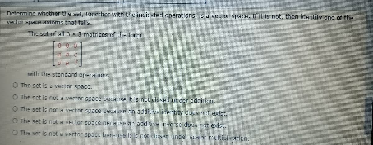 Determine whether the set, together with the indicated operations, is a vector space. If it is not, then identify one of the
vector space axioms that fails.
The set of al 3 x 3 matrices of the form
0 0 0
abc
def
with the standard operations
O The set is a vector space.
O The set is not a vector space because it is not closed under addition.
O The set is not a vector space because an additive identity does not exist.
O The set is not a vector space because an additive inverse does not exist.
O The set is not a vector space because it is not closed under scalar multiplication.
