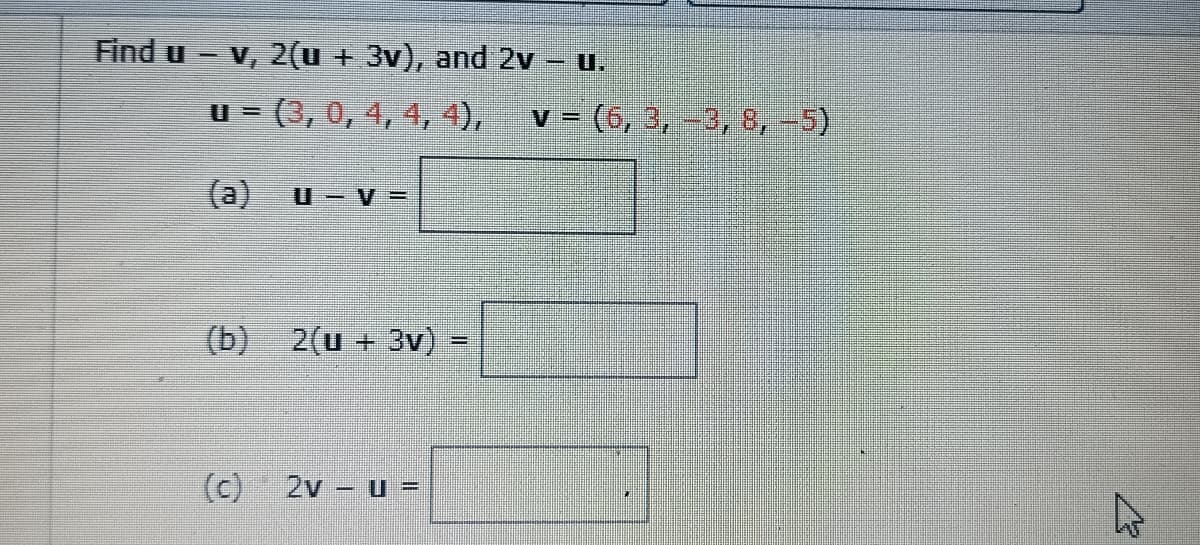 Find u -v, 2(u + 3v), and 2v
U.
u = (3, 0, 4, 4, 4),
v = (6, 3, -3, 8, -5)
(a)
U = V =
(b) 2(u + 3v) -
(c)
2v - u =
