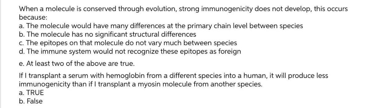 When a molecule is conserved through evolution, strong immunogenicity does not develop, this occurs
because:
a. The molecule would have many differences at the primary chain level between species
b. The molecule has no significant structural differences
c. The epitopes on that molecule do not vary much between species
d. The immune system would not recognize these epitopes as foreign
e. At least two of the above are true.
If I transplant a serum with hemoglobin from a different species into a human, it will produce less
immunogenicity than if I transplant a myosin molecule from another species.
a. TRUE
b. False
