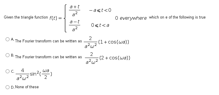 a +t
-ast<0
a?
Given the triangle function f(t) =
O everywhere which on e of the following is true
a-t
Ost<a
a?
2
(1+ cos(wa))
a?w2
A.
The Fourier transform can be written as
В.
The Fourier transform can be written as
(2 + cos(wa))
a?w2
4
-sin?(-
a?w?
OC.
wa
2
O D. None of these
