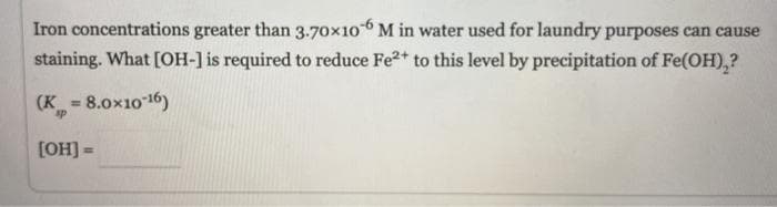 Iron concentrations greater than 3.70x10 M in water used for laundry purposes can cause
staining. What [OH-] is required to reduce Fe2+ to this level by precipitation of Fe(OH),?
(K = 8.0x1016)
%3D
[OH] =
