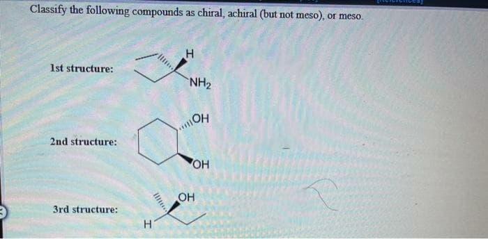 Classify the following compounds as chiral, achiral (but not meso), or meso.
1st structure:
NH2
OH
2nd structure:
OH
3rd structure:
H
