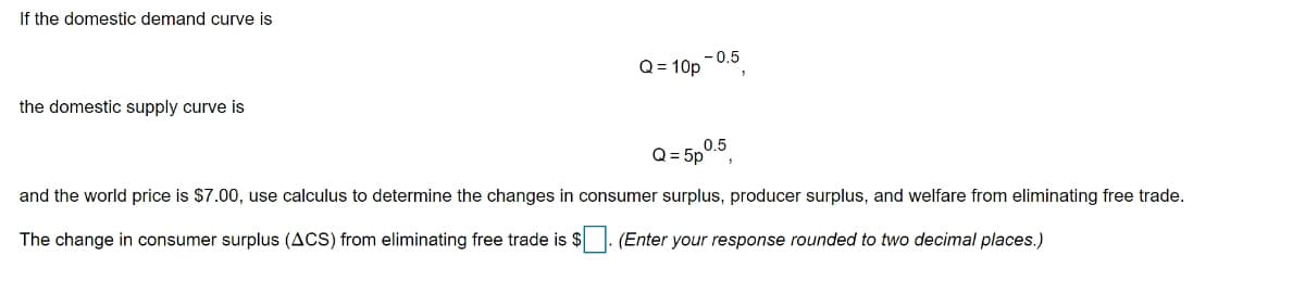 If the domestic demand curve is
Q = 10p -0.5
the domestic supply curve is
Q = 5p0.3,
0.5
and the world price is $7.00, use calculus to determine the changes in consumer surplus, producer surplus, and welfare from eliminating free trade.
The change in consumer surplus (ACS) from eliminating free trade is $. (Enter your response rounded to two decimal places.)
