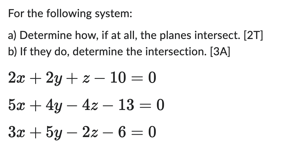 For the following system:
a) Determine how, if at all, the planes intersect. [2T]
b) If they do, determine the intersection. [3A]
2x + 2y +z - 10 = 0
5x + 4y - 4z - 13 = 0
3x + 5y2z - 6 = 0