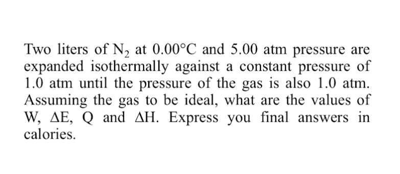 Two liters of N2 at 0.00°C and 5.00 atm pressure are
expanded isothermally against a constant pressure of
1.0 atm until the pressure of the gas is also 1.0 atm.
Assuming the gas to be ideal, what are the values of
W, AE, Q and AH. Express you final answers in
calories.
