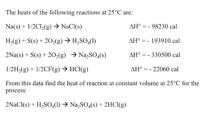 The heats of the following reactions at 25°C are:
Na(s) + 1/2Cl,(g) → NaCl(s)
AH° = - 98230 cal
H2(g) + S(s) + 2O2(g) → H2SO,(1)
AH° = - 193910 cal
2Na(s) + S(s) + 202(g) → Na,SO,(s)
AH° = - 330500 cal
1/2H2(g) + 1/2CI²(g) → HC1(g)
AH° = - 22060 cal
From this data find the heat of reaction at constant volume at 25°C for the
process:
2NaCl(s) + H,S0;(1) → Na,SO4(s) + 2HCI(g)
